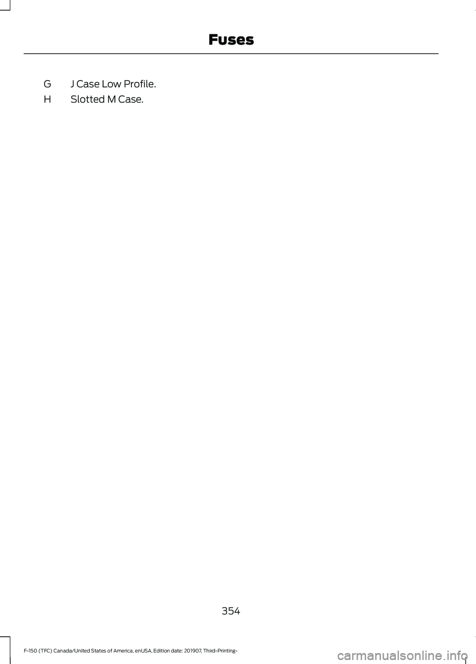 FORD F-150 2020 Owners Manual J Case Low Profile.
G
Slotted M Case.
H
354
F-150 (TFC) Canada/United States of America, enUSA, Edition date: 201907, Third-Printing- Fuses FORD F-150 2020 Owners Manual J Case Low Profile.
G
Slotted M Case.
H
354
F-150 (TFC) Canada/United States of America, enUSA, Edition date: 201907, Third-Printing- Fuses