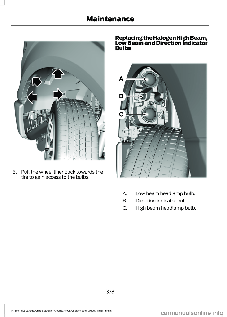 FORD F-150 2020 Owners Manual 3. Pull the wheel liner back towards the
tire to gain access to the bulbs. Replacing the Halogen High Beam,
Low Beam and Direction Indicator
Bulbs
Low beam headlamp bulb.
A.
Direction indicator bulb.
FORD F-150 2020 Owners Manual 3. Pull the wheel liner back towards the
tire to gain access to the bulbs. Replacing the Halogen High Beam,
Low Beam and Direction Indicator
Bulbs
Low beam headlamp bulb.
A.
Direction indicator bulb.