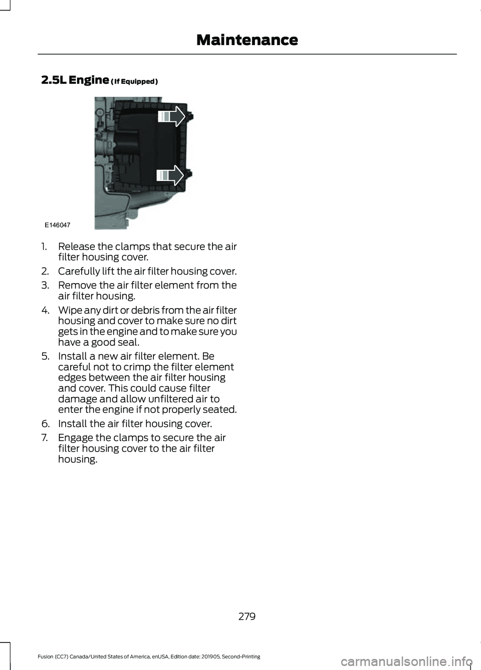 FORD FUSION 2020 Owners Manual 2.5L Engine (If Equipped)
1.
Release the clamps that secure the air
filter housing cover.
2. Carefully lift the air filter housing cover.
3. Remove the air filter element from the
air filter housing.
FORD FUSION 2020 Owners Manual 2.5L Engine (If Equipped)
1.
Release the clamps that secure the air
filter housing cover.
2. Carefully lift the air filter housing cover.
3. Remove the air filter element from the
air filter housing.