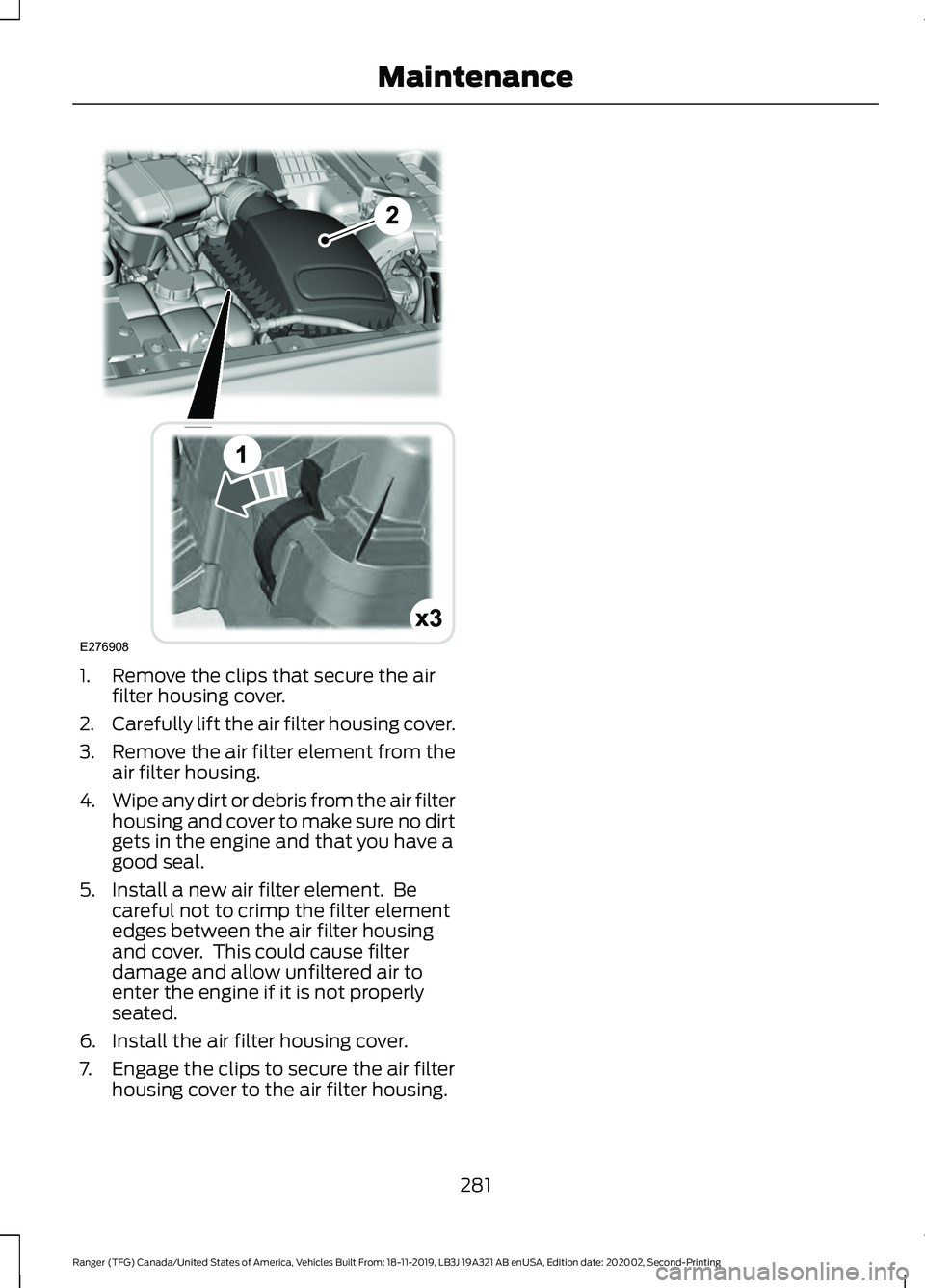 FORD RANGER 2020 Owners Manual 1. Remove the clips that secure the air
filter housing cover.
2. Carefully lift the air filter housing cover.
3. Remove the air filter element from the
air filter housing.
4. Wipe any dirt or debris f FORD RANGER 2020 Owners Manual 1. Remove the clips that secure the air
filter housing cover.
2. Carefully lift the air filter housing cover.
3. Remove the air filter element from the
air filter housing.
4. Wipe any dirt or debris f