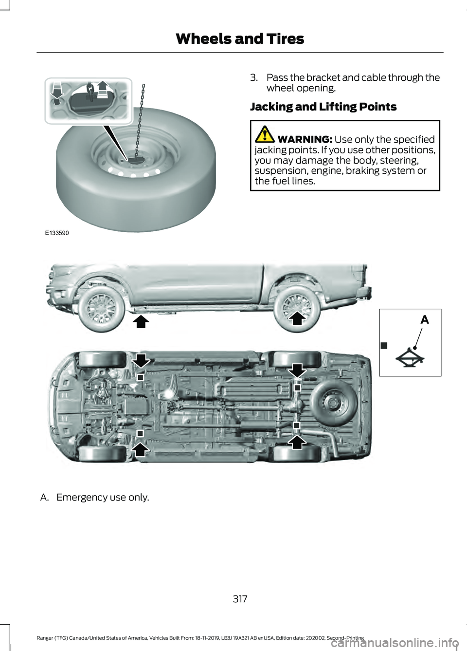 FORD RANGER 2020 Owners Manual 3.
Pass the bracket and cable through the
wheel opening.
Jacking and Lifting Points WARNING: Use only the specified
jacking points. If you use other positions,
you may damage the body, steering,
suspe FORD RANGER 2020 Owners Manual 3.
Pass the bracket and cable through the
wheel opening.
Jacking and Lifting Points WARNING: Use only the specified
jacking points. If you use other positions,
you may damage the body, steering,
suspe