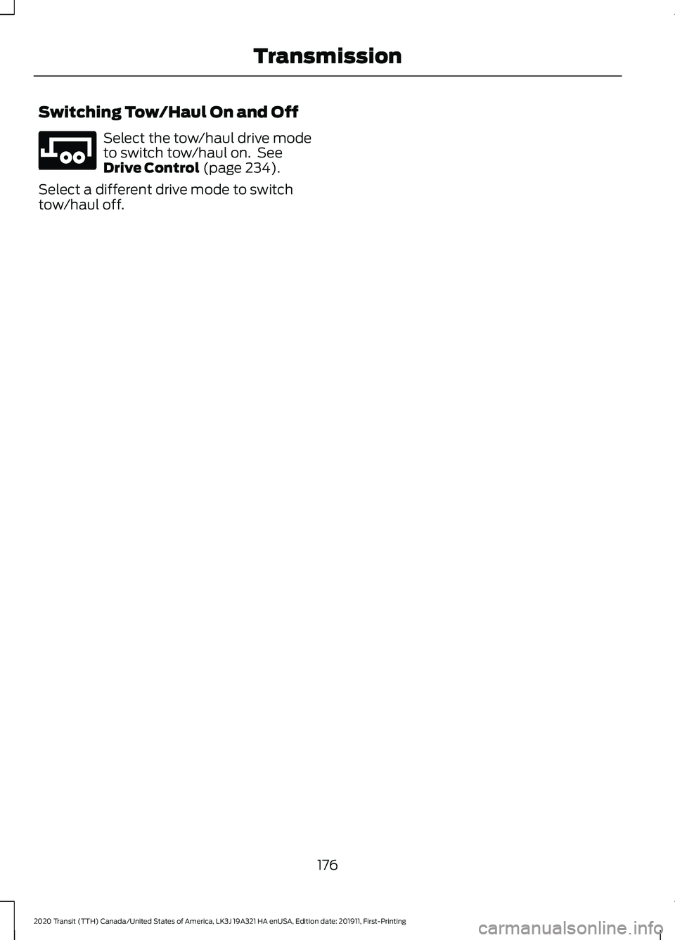 FORD TRANSIT 2020 Owners Manual Switching Tow/Haul On and Off
Select the tow/haul drive mode
to switch tow/haul on. See
Drive Control (page 234).
Select a different drive mode to switch
tow/haul off.
176
2020 Transit (TTH) Canada/U FORD TRANSIT 2020 Owners Manual Switching Tow/Haul On and Off
Select the tow/haul drive mode
to switch tow/haul on. See
Drive Control (page 234).
Select a different drive mode to switch
tow/haul off.
176
2020 Transit (TTH) Canada/U
