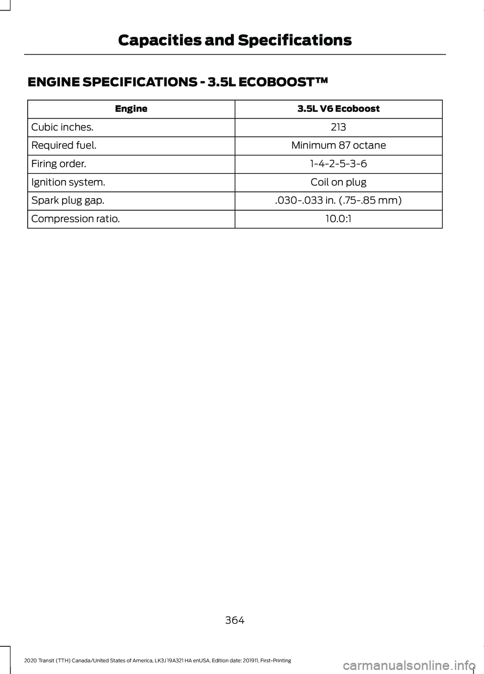 FORD TRANSIT 2020 Owners Manual ENGINE SPECIFICATIONS - 3.5L ECOBOOSTâ„¢
3.5L V6 Ecoboost
Engine
213
Cubic inches.
Minimum 87 octane
Required fuel.
1-4-2-5-3-6
Firing order.
Coil on plug
Ignition system.
.030-.033 in. (.75-.85 mm)
S FORD TRANSIT 2020 Owners Manual ENGINE SPECIFICATIONS - 3.5L ECOBOOSTâ„¢
3.5L V6 Ecoboost
Engine
213
Cubic inches.
Minimum 87 octane
Required fuel.
1-4-2-5-3-6
Firing order.
Coil on plug
Ignition system.
.030-.033 in. (.75-.85 mm)
S
