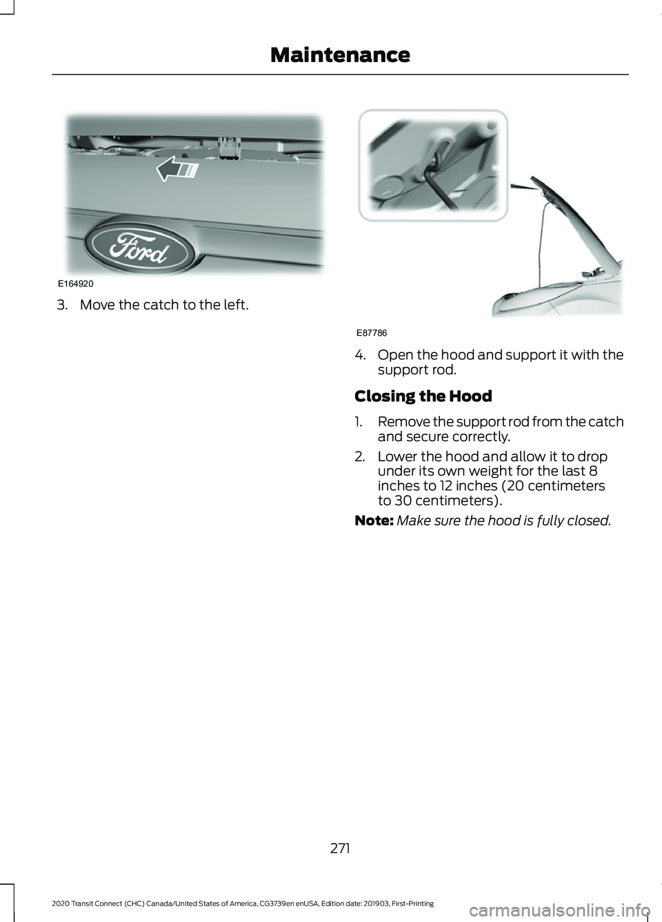 FORD TRANSIT CONNECT 2020 Owners Manual 3. Move the catch to the left.
4.
Open the hood and support it with the
support rod.
Closing the Hood
1. Remove the support rod from the catch
and secure correctly.
2. Lower the hood and allow it to d FORD TRANSIT CONNECT 2020 Owners Manual 3. Move the catch to the left.
4.
Open the hood and support it with the
support rod.
Closing the Hood
1. Remove the support rod from the catch
and secure correctly.
2. Lower the hood and allow it to d