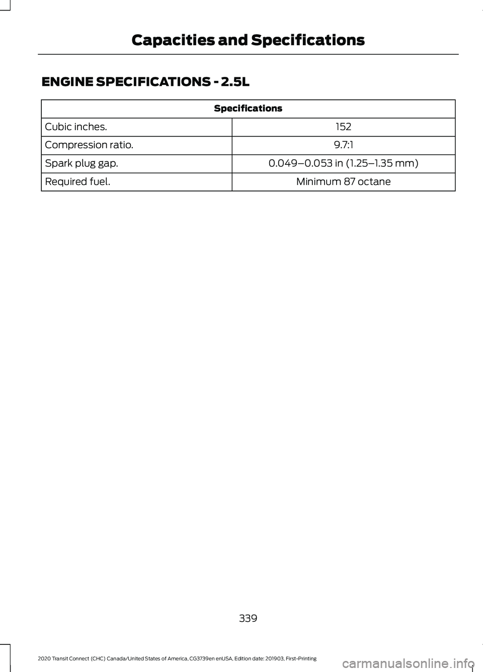 FORD TRANSIT CONNECT 2020 Owners Manual ENGINE SPECIFICATIONS - 2.5L
Specifications
152
Cubic inches.
9.7:1
Compression ratio.
0.049–0.053 in (1.25–1.35 mm)
Spark plug gap.
Minimum 87 octane
Required fuel.
339
2020 Transit Connect (CHC) FORD TRANSIT CONNECT 2020 Owners Manual ENGINE SPECIFICATIONS - 2.5L
Specifications
152
Cubic inches.
9.7:1
Compression ratio.
0.049–0.053 in (1.25–1.35 mm)
Spark plug gap.
Minimum 87 octane
Required fuel.
339
2020 Transit Connect (CHC)