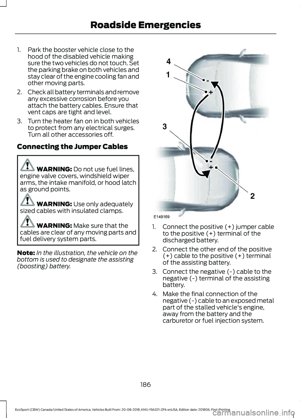 FORD ECOSPORT 2019 Owners Manual 1.Park the booster vehicle close to thehood of the disabled vehicle makingsure the two vehicles do not touch. Setthe parking brake on both vehicles andstay clear of the engine cooling fan andother mov FORD ECOSPORT 2019 Owners Manual 1.Park the booster vehicle close to thehood of the disabled vehicle makingsure the two vehicles do not touch. Setthe parking brake on both vehicles andstay clear of the engine cooling fan andother mov