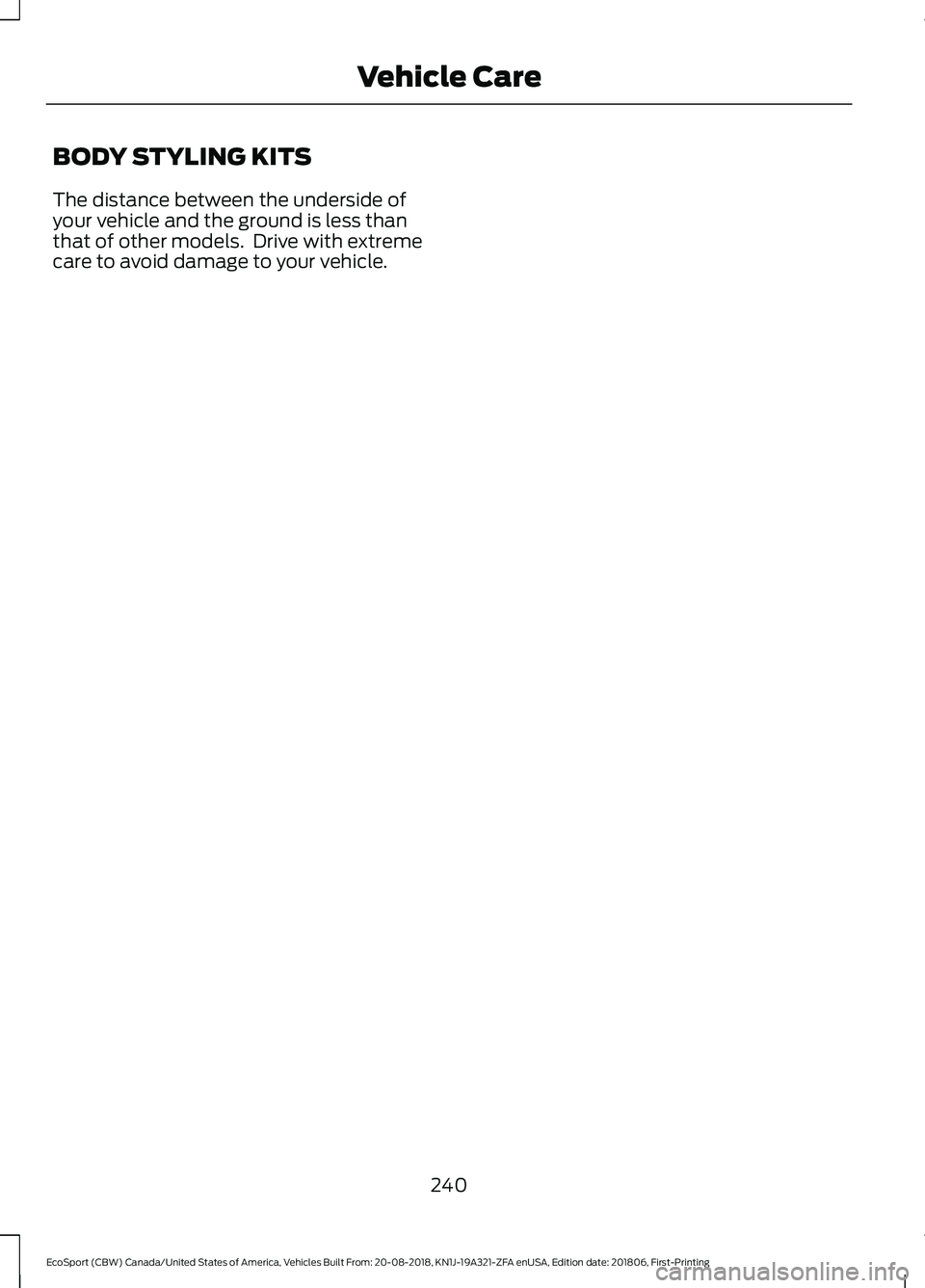 FORD ECOSPORT 2019 Owners Manual BODY STYLING KITS
The distance between the underside ofyour vehicle and the ground is less thanthat of other models. Drive with extremecare to avoid damage to your vehicle.
240
EcoSport (CBW) Canada/ FORD ECOSPORT 2019 Owners Manual BODY STYLING KITS
The distance between the underside ofyour vehicle and the ground is less thanthat of other models. Drive with extremecare to avoid damage to your vehicle.
240
EcoSport (CBW) Canada/