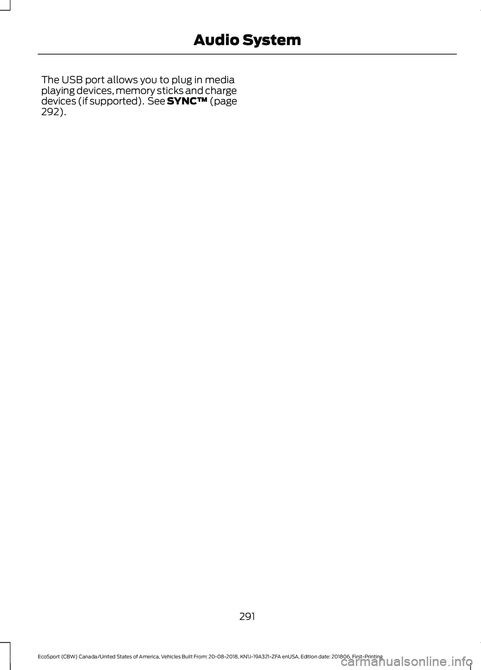 FORD ECOSPORT 2019 Owners Manual The USB port allows you to plug in mediaplaying devices, memory sticks and chargedevices (if supported). See SYNC™ (page292).
291
EcoSport (CBW) Canada/United States of America, Vehicles Built From: FORD ECOSPORT 2019 Owners Manual The USB port allows you to plug in mediaplaying devices, memory sticks and chargedevices (if supported). See SYNC™ (page292).
291
EcoSport (CBW) Canada/United States of America, Vehicles Built From: