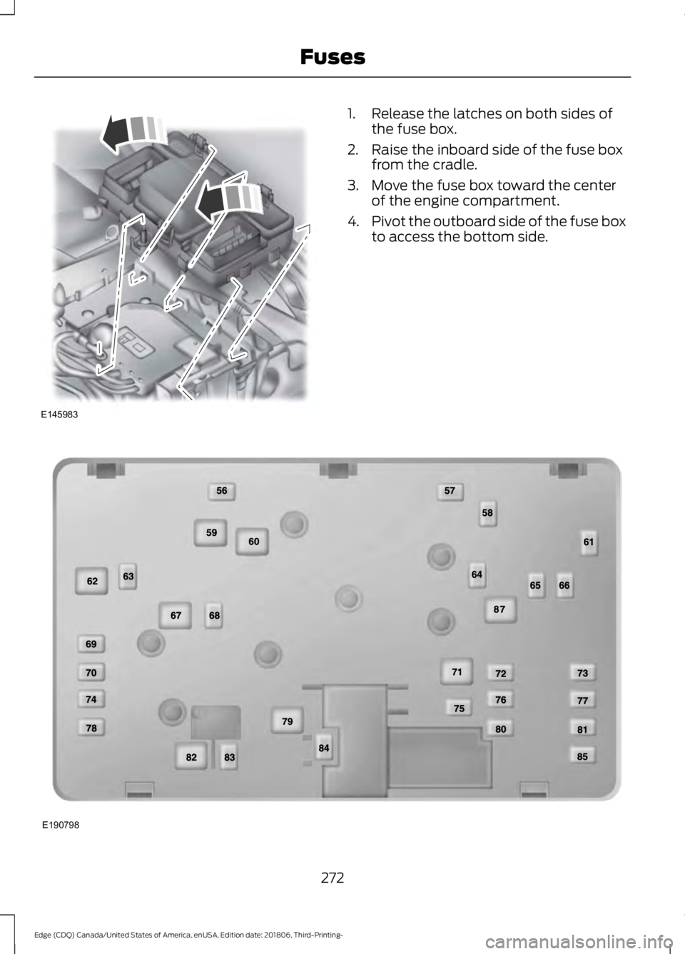 FORD EDGE 2019 Owners Manual 1. Release the latches on both sides of
the fuse box.
2. Raise the inboard side of the fuse box from the cradle.
3. Move the fuse box toward the center of the engine compartment.
4. Pivot the outboard FORD EDGE 2019 Owners Manual 1. Release the latches on both sides of
the fuse box.
2. Raise the inboard side of the fuse box from the cradle.
3. Move the fuse box toward the center of the engine compartment.
4. Pivot the outboard
