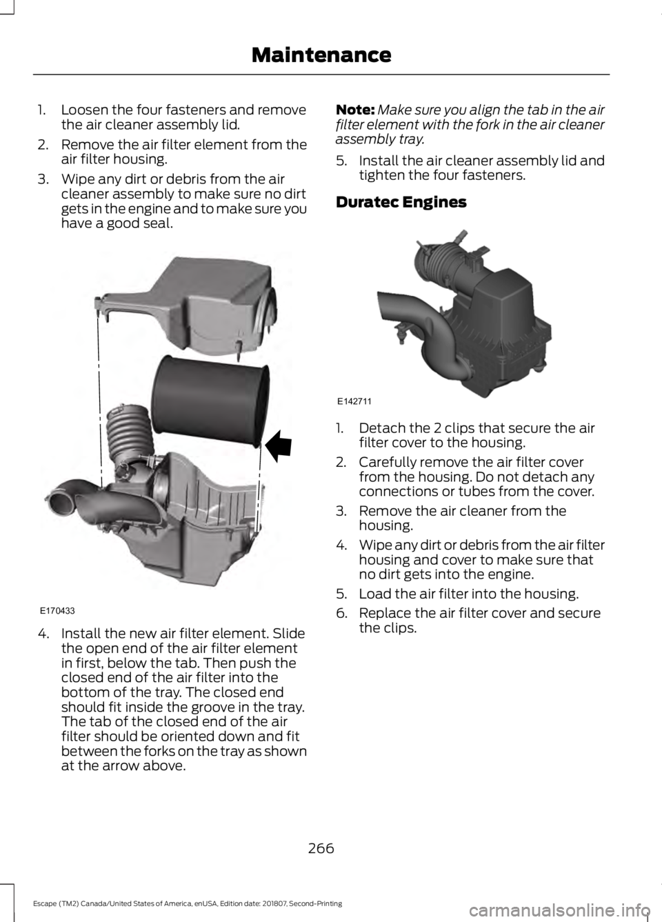 FORD ESCAPE 2019  Owners Manual 1. Loosen the four fasteners and remove
the air cleaner assembly lid.
2. Remove the air filter element from the
air filter housing.
3. Wipe any dirt or debris from the air cleaner assembly to make sur