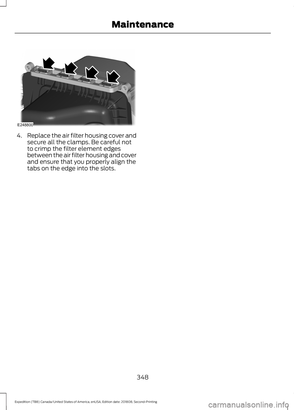 FORD EXPEDITION 2019 Owners Manual 4.
Replace the air filter housing cover and
secure all the clamps. Be careful not
to crimp the filter element edges
between the air filter housing and cover
and ensure that you properly align the
tabs FORD EXPEDITION 2019 Owners Manual 4.
Replace the air filter housing cover and
secure all the clamps. Be careful not
to crimp the filter element edges
between the air filter housing and cover
and ensure that you properly align the
tabs