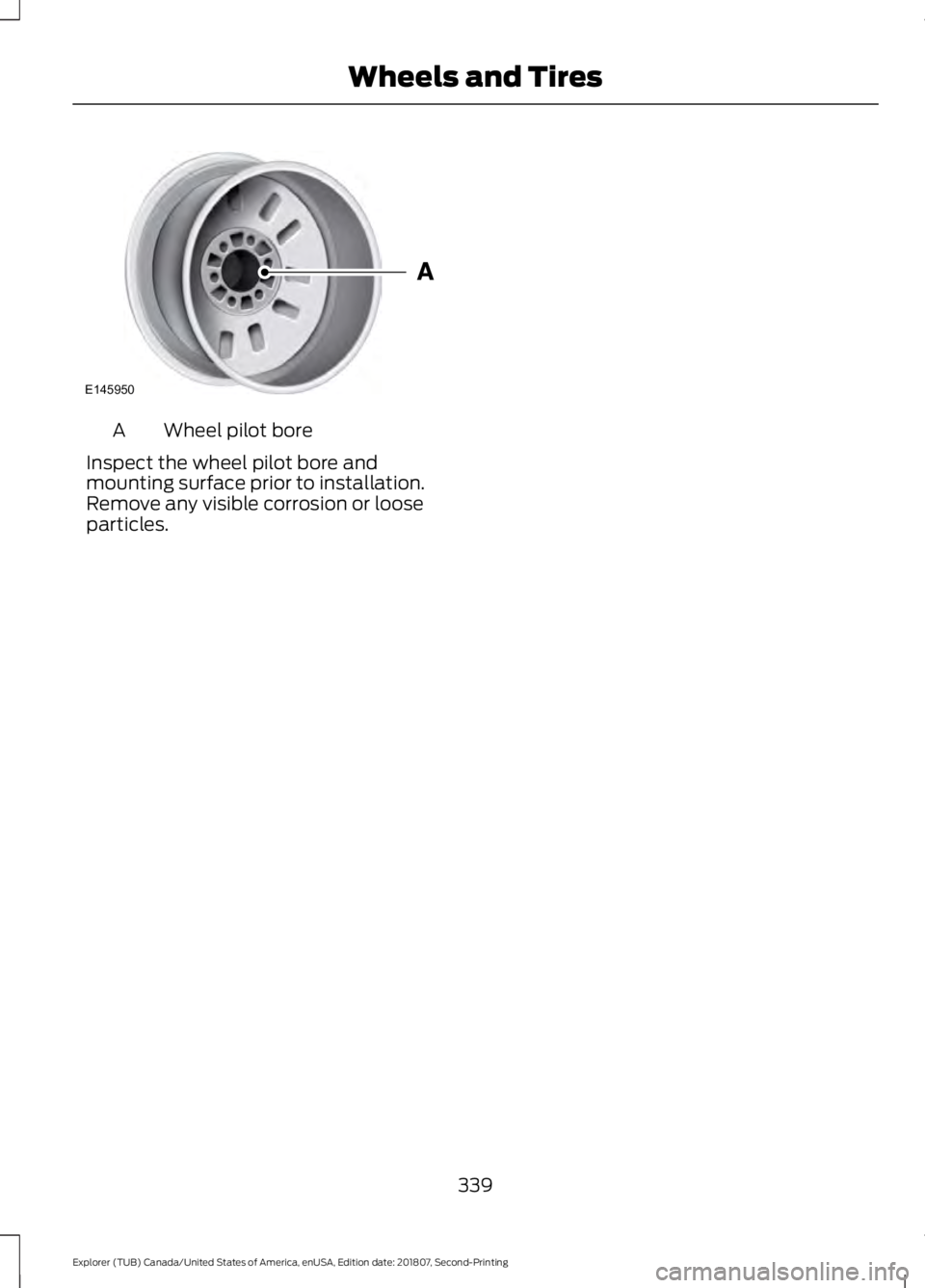 FORD EXPLORER 2019 Owners Manual Wheel pilot bore
A
Inspect the wheel pilot bore and
mounting surface prior to installation.
Remove any visible corrosion or loose
particles.
339
Explorer (TUB) Canada/United States of America, enUSA, FORD EXPLORER 2019 Owners Manual Wheel pilot bore
A
Inspect the wheel pilot bore and
mounting surface prior to installation.
Remove any visible corrosion or loose
particles.
339
Explorer (TUB) Canada/United States of America, enUSA,
