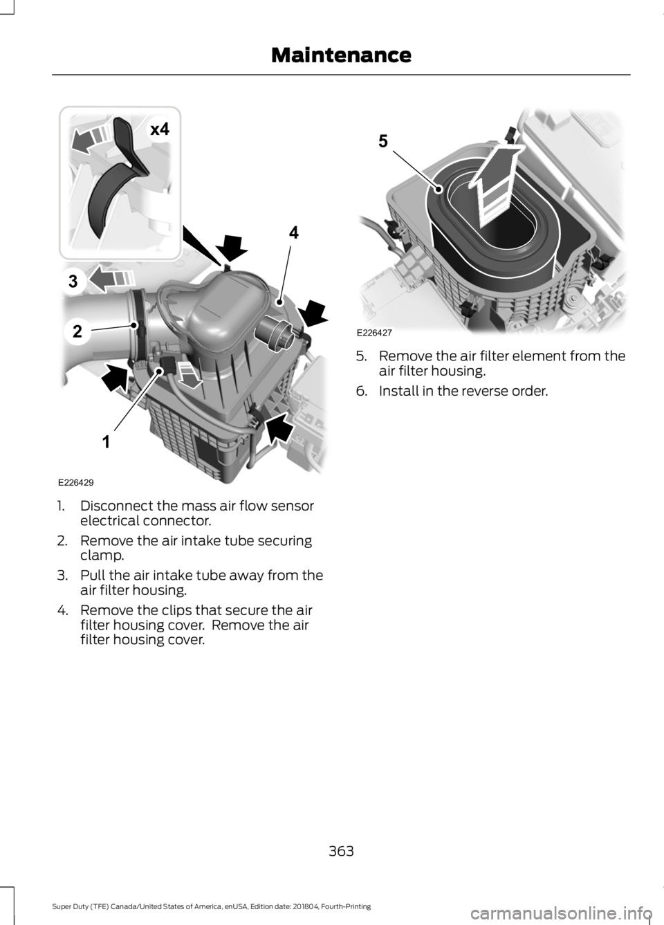 FORD F-250 2019 Owners Manual 1. Disconnect the mass air flow sensor
electrical connector.
2. Remove the air intake tube securing clamp.
3. Pull the air intake tube away from the air filter housing.
4. Remove the clips that secure FORD F-250 2019 Owners Manual 1. Disconnect the mass air flow sensor
electrical connector.
2. Remove the air intake tube securing clamp.
3. Pull the air intake tube away from the air filter housing.
4. Remove the clips that secure