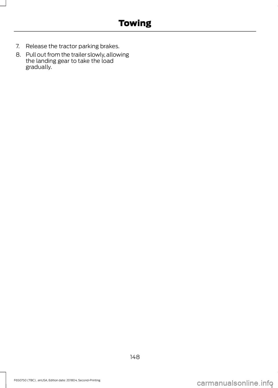 FORD F650/750 2019  Owners Manual 7. Release the tractor parking brakes.
8.
Pull out from the trailer slowly, allowing
the landing gear to take the load
gradually.
148
F650750 (TBC) , enUSA, Edition date: 201804, Second-Printing Towin