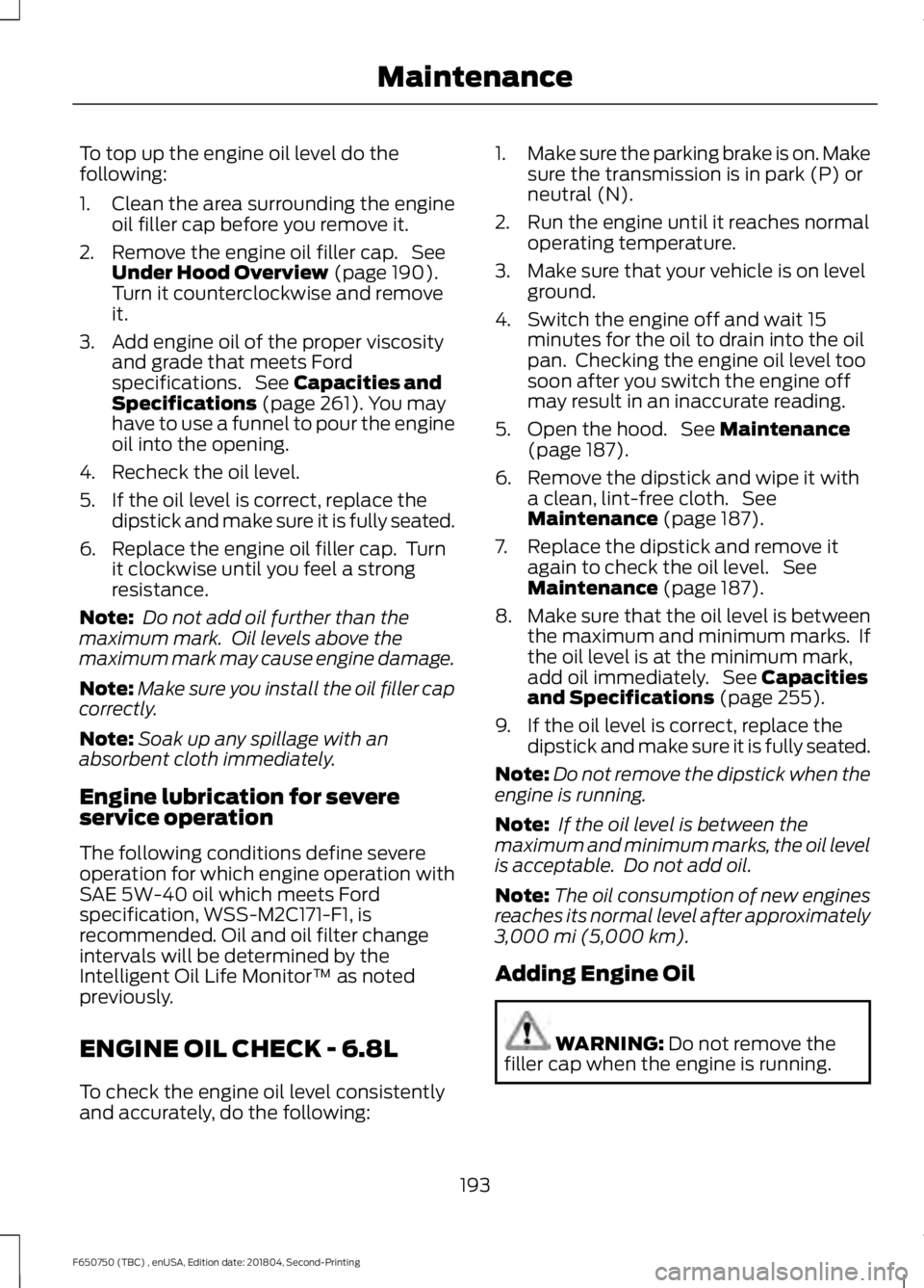 FORD F650/750 2019 Owners Manual To top up the engine oil level do the
following:
1. Clean the area surrounding the engine
oil filler cap before you remove it.
2. Remove the engine oil filler cap. See Under Hood Overview (page 190). FORD F650/750 2019 Owners Manual To top up the engine oil level do the
following:
1. Clean the area surrounding the engine
oil filler cap before you remove it.
2. Remove the engine oil filler cap. See Under Hood Overview (page 190).