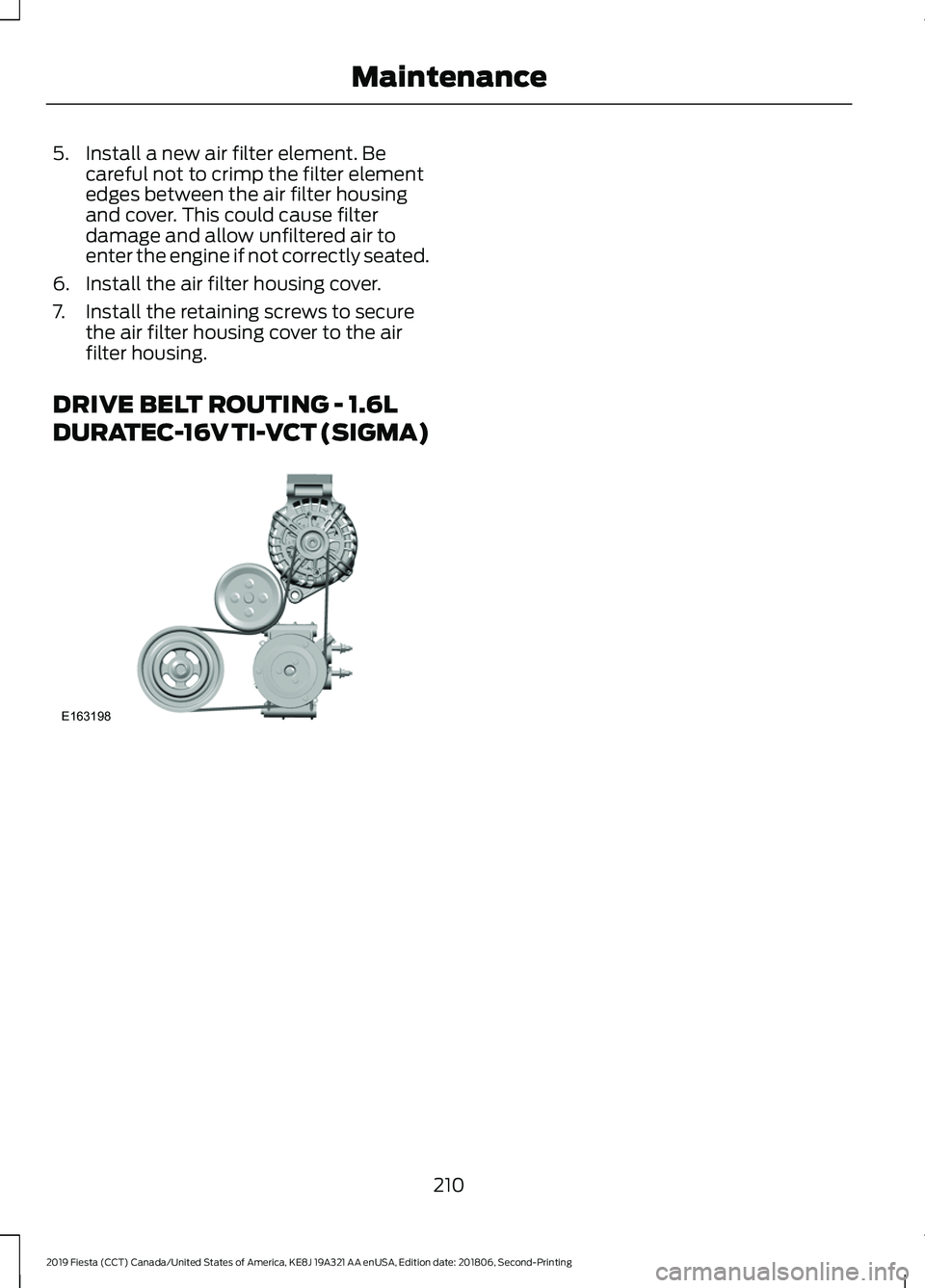 FORD FIESTA 2019  Owners Manual 5. Install a new air filter element. Be
careful not to crimp the filter element
edges between the air filter housing
and cover. This could cause filter
damage and allow unfiltered air to
enter the eng