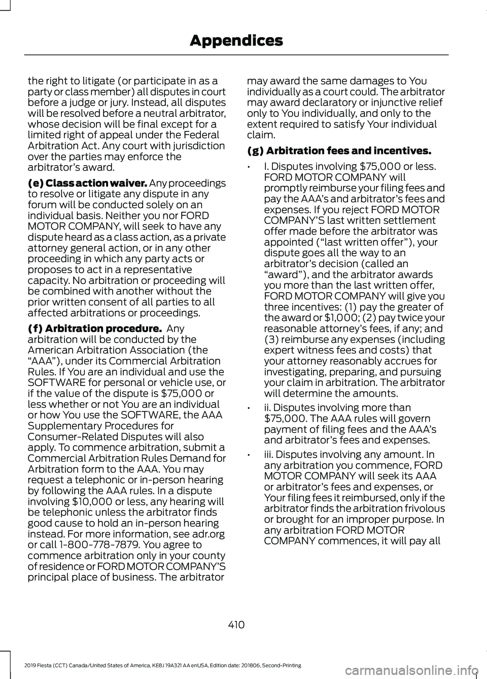 FORD FIESTA 2019 Owners Manual the right to litigate (or participate in as a
party or class member) all disputes in court
before a judge or jury. Instead, all disputes
will be resolved before a neutral arbitrator,
whose decision wi FORD FIESTA 2019 Owners Manual the right to litigate (or participate in as a
party or class member) all disputes in court
before a judge or jury. Instead, all disputes
will be resolved before a neutral arbitrator,
whose decision wi