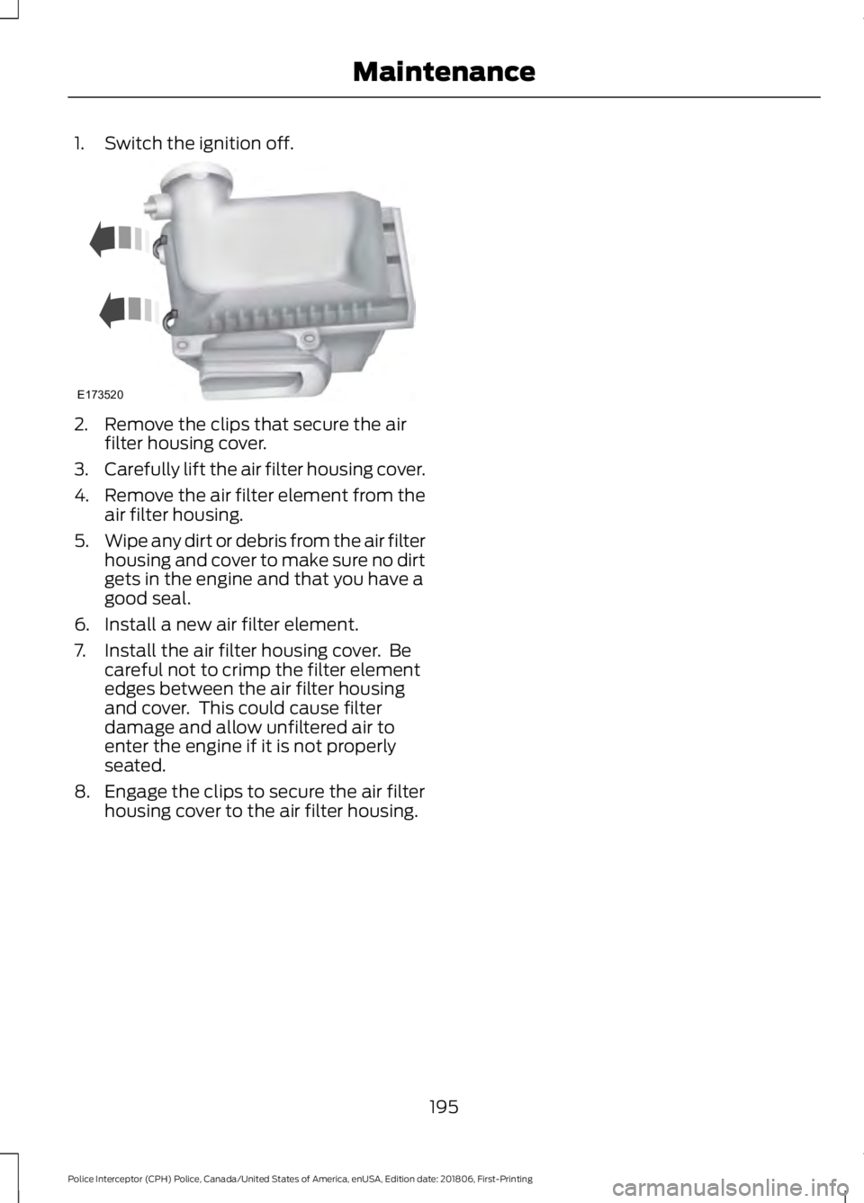 FORD POLICE INTERCEPTOR 2019  Owners Manual 1. Switch the ignition off.
2. Remove the clips that secure the air
filter housing cover.
3. Carefully lift the air filter housing cover.
4. Remove the air filter element from the
air filter housing.
