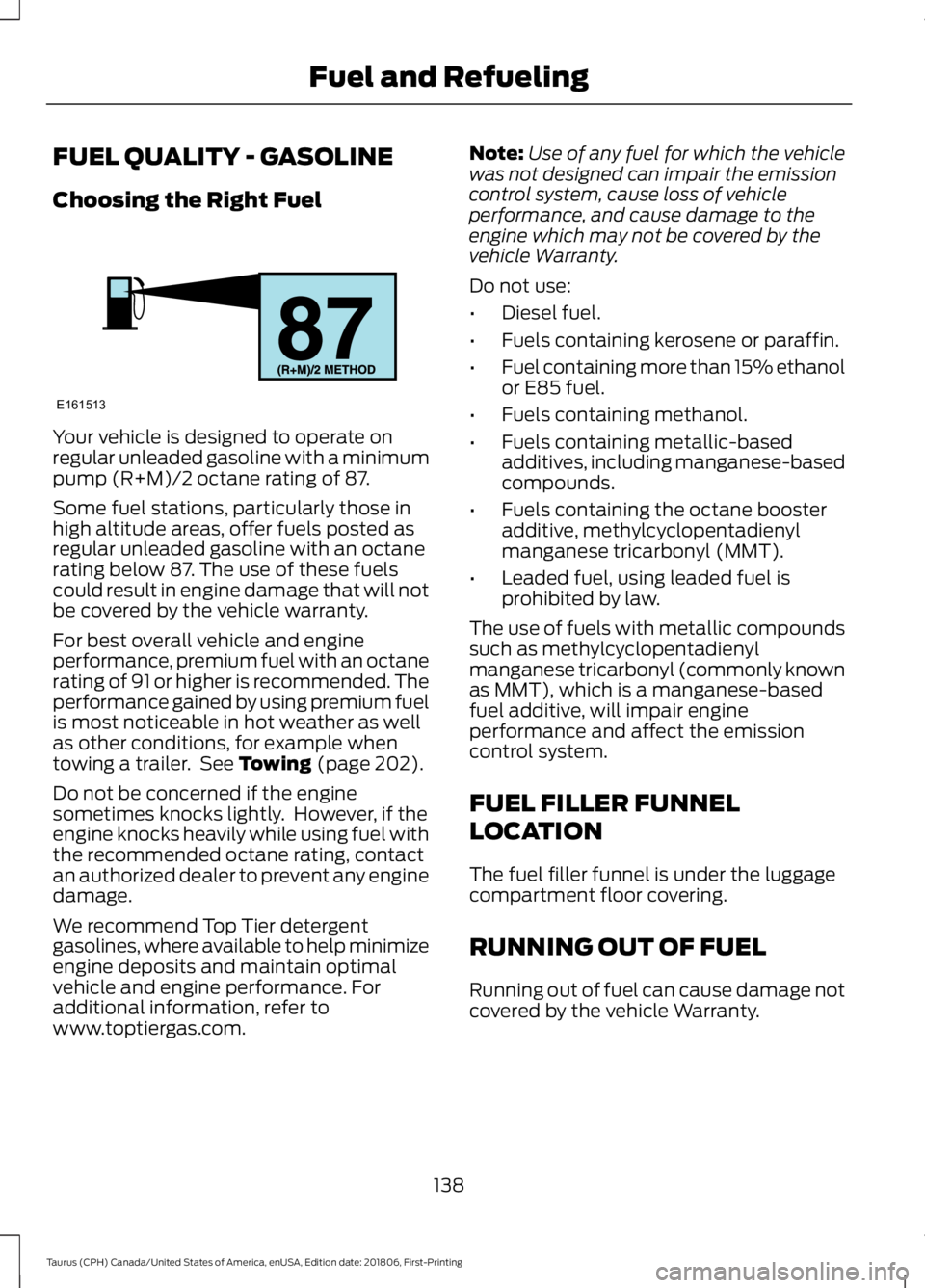 FORD TAURUS 2019 Owners Manual FUEL QUALITY - GASOLINE
Choosing the Right Fuel
Your vehicle is designed to operate on
regular unleaded gasoline with a minimum
pump (R+M)/2 octane rating of 87.
Some fuel stations, particularly those FORD TAURUS 2019 Owners Manual FUEL QUALITY - GASOLINE
Choosing the Right Fuel
Your vehicle is designed to operate on
regular unleaded gasoline with a minimum
pump (R+M)/2 octane rating of 87.
Some fuel stations, particularly those