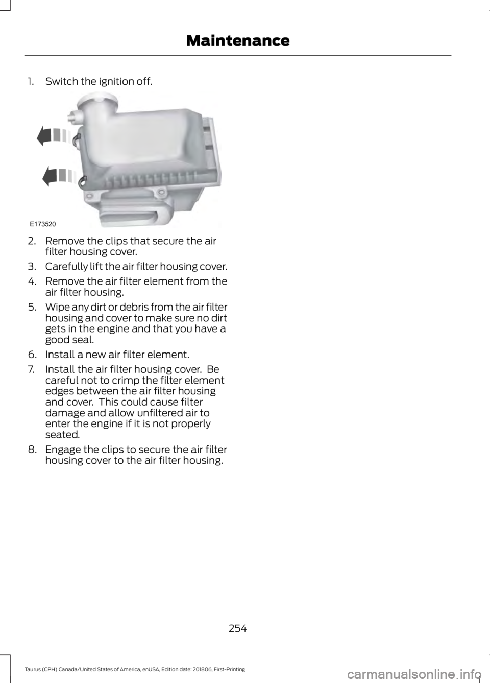 FORD TAURUS 2019 Owners Manual 1. Switch the ignition off.
2. Remove the clips that secure the air
filter housing cover.
3. Carefully lift the air filter housing cover.
4. Remove the air filter element from the
air filter housing.
FORD TAURUS 2019 Owners Manual 1. Switch the ignition off.
2. Remove the clips that secure the air
filter housing cover.
3. Carefully lift the air filter housing cover.
4. Remove the air filter element from the
air filter housing.
