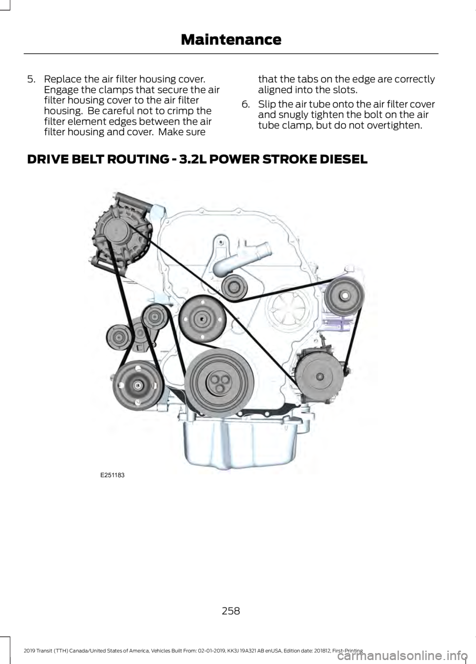 FORD TRANSIT 2019 Owners Manual 5. Replace the air filter housing cover.
Engage the clamps that secure the air
filter housing cover to the air filter
housing. Be careful not to crimp the
filter element edges between the air
filter FORD TRANSIT 2019 Owners Manual 5. Replace the air filter housing cover.
Engage the clamps that secure the air
filter housing cover to the air filter
housing. Be careful not to crimp the
filter element edges between the air
filter