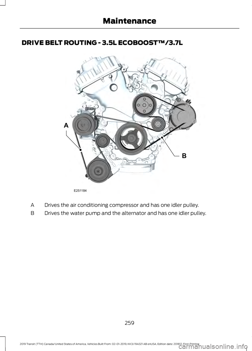 FORD TRANSIT 2019 Owners Manual DRIVE BELT ROUTING - 3.5L ECOBOOST™/3.7L
Drives the air conditioning compressor and has one idler pulley.
A
Drives the water pump and the alternator and has one idler pulley.
B
259
2019 Transit (TTH FORD TRANSIT 2019 Owners Manual DRIVE BELT ROUTING - 3.5L ECOBOOST™/3.7L
Drives the air conditioning compressor and has one idler pulley.
A
Drives the water pump and the alternator and has one idler pulley.
B
259
2019 Transit (TTH