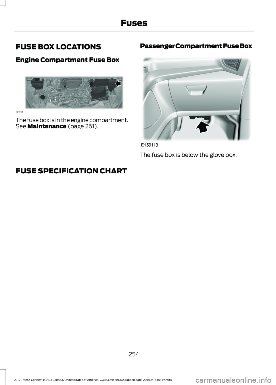 FORD TRANSIT CONNECT 2019 Owners Manual FUSE BOX LOCATIONS
Engine Compartment Fuse Box
The fuse box is in the engine compartment.
See Maintenance (page 261).
Passenger Compartment Fuse Box The fuse box is below the glove box.
FUSE SPECIFICA FORD TRANSIT CONNECT 2019 Owners Manual FUSE BOX LOCATIONS
Engine Compartment Fuse Box
The fuse box is in the engine compartment.
See Maintenance (page 261).
Passenger Compartment Fuse Box The fuse box is below the glove box.
FUSE SPECIFICA