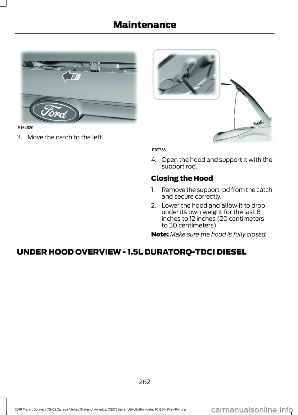 FORD TRANSIT CONNECT 2019 Owners Manual 3. Move the catch to the left.
4.
Open the hood and support it with the
support rod.
Closing the Hood
1. Remove the support rod from the catch
and secure correctly.
2. Lower the hood and allow it to d FORD TRANSIT CONNECT 2019 Owners Manual 3. Move the catch to the left.
4.
Open the hood and support it with the
support rod.
Closing the Hood
1. Remove the support rod from the catch
and secure correctly.
2. Lower the hood and allow it to d