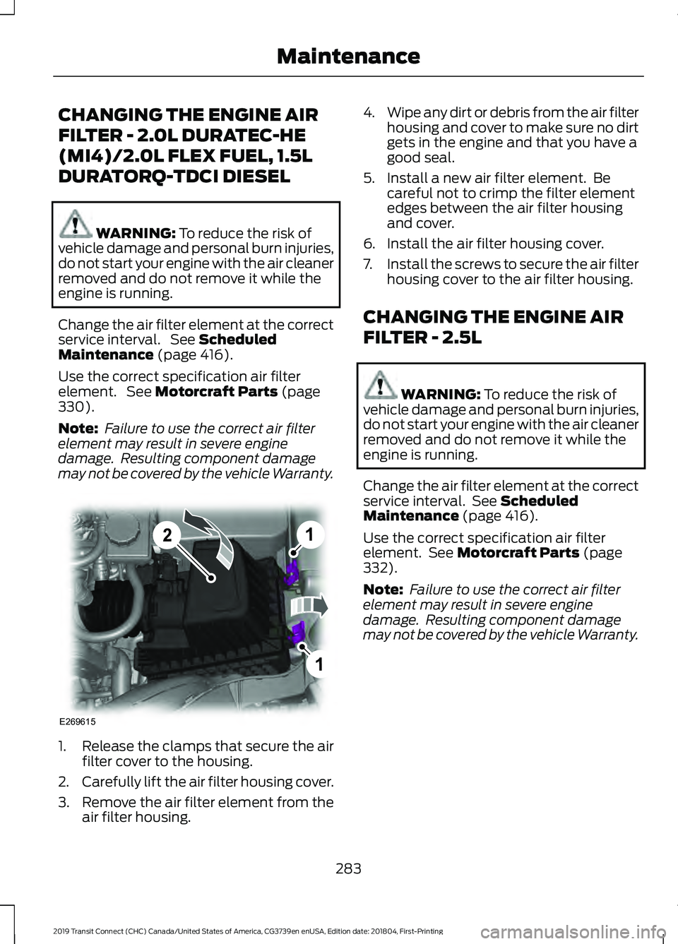 FORD TRANSIT CONNECT 2019 Owners Manual CHANGING THE ENGINE AIR
FILTER - 2.0L DURATEC-HE
(MI4)/2.0L FLEX FUEL, 1.5L
DURATORQ-TDCI DIESEL
WARNING: To reduce the risk of
vehicle damage and personal burn injuries,
do not start your engine with FORD TRANSIT CONNECT 2019 Owners Manual CHANGING THE ENGINE AIR
FILTER - 2.0L DURATEC-HE
(MI4)/2.0L FLEX FUEL, 1.5L
DURATORQ-TDCI DIESEL
WARNING: To reduce the risk of
vehicle damage and personal burn injuries,
do not start your engine with
