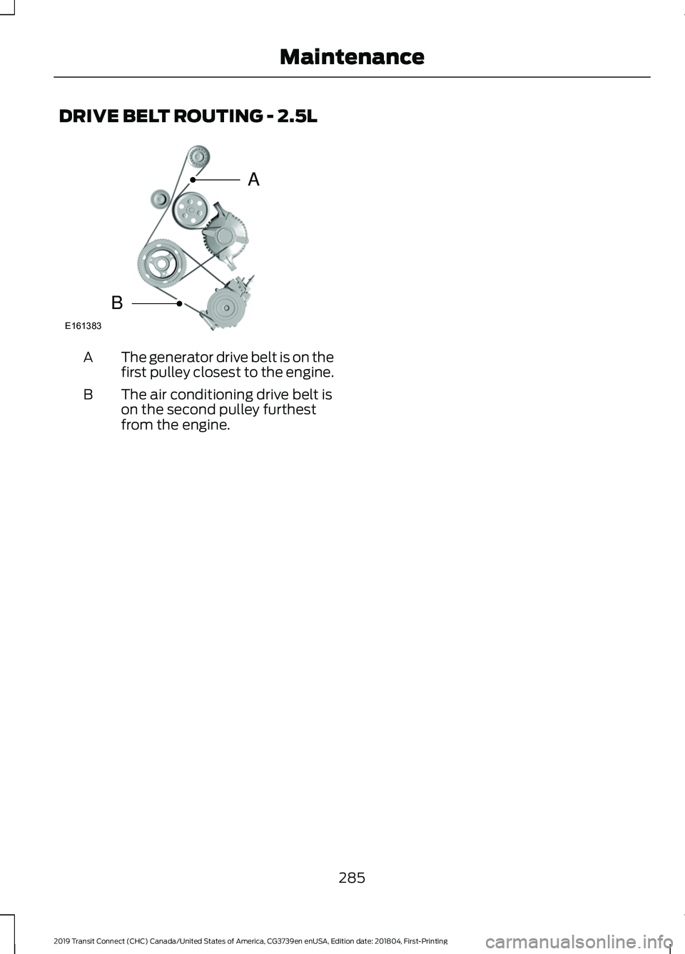 FORD TRANSIT CONNECT 2019 Owners Manual DRIVE BELT ROUTING - 2.5L
The generator drive belt is on the
first pulley closest to the engine.
A
The air conditioning drive belt is
on the second pulley furthest
from the engine.
B
285
2019 Transit FORD TRANSIT CONNECT 2019 Owners Manual DRIVE BELT ROUTING - 2.5L
The generator drive belt is on the
first pulley closest to the engine.
A
The air conditioning drive belt is
on the second pulley furthest
from the engine.
B
285
2019 Transit