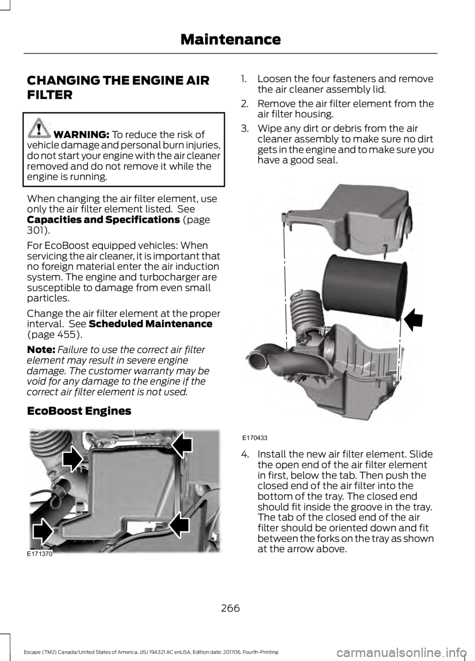 FORD ESCAPE 2018 Owners Manual CHANGING THE ENGINE AIR
FILTER
WARNING: To reduce the risk of
vehicle damage and personal burn injuries,
do not start your engine with the air cleaner
removed and do not remove it while the
engine is FORD ESCAPE 2018 Owners Manual CHANGING THE ENGINE AIR
FILTER
WARNING: To reduce the risk of
vehicle damage and personal burn injuries,
do not start your engine with the air cleaner
removed and do not remove it while the
engine is