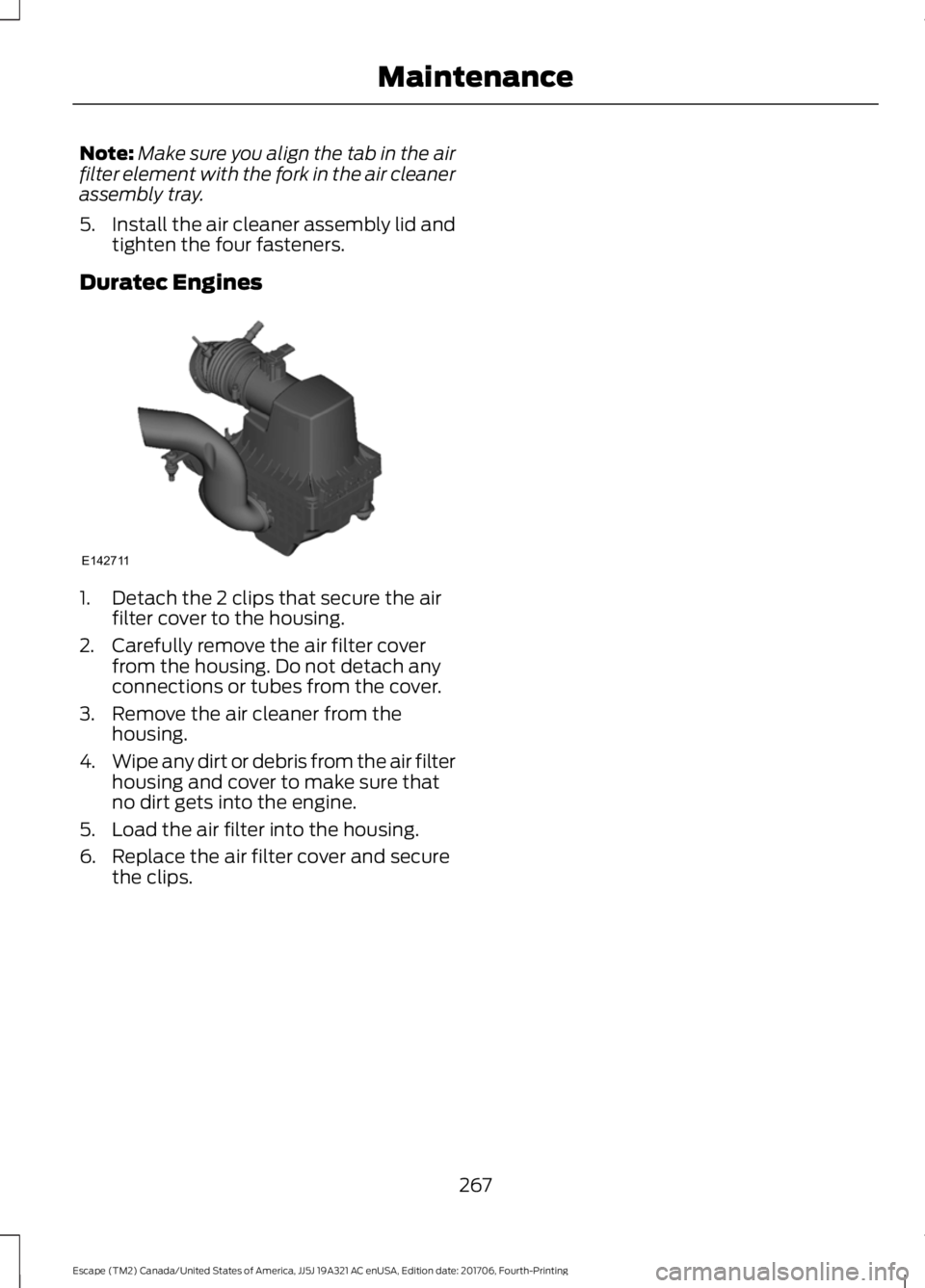 FORD ESCAPE 2018 Owners Manual Note:
Make sure you align the tab in the air
filter element with the fork in the air cleaner
assembly tray.
5. Install the air cleaner assembly lid and
tighten the four fasteners.
Duratec Engines 1. D FORD ESCAPE 2018 Owners Manual Note:
Make sure you align the tab in the air
filter element with the fork in the air cleaner
assembly tray.
5. Install the air cleaner assembly lid and
tighten the four fasteners.
Duratec Engines 1. D