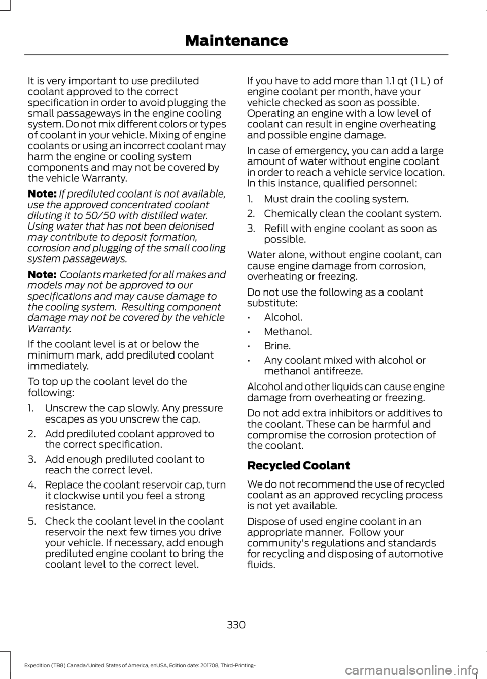 FORD EXPEDITION 2018 Owners Manual It is very important to use prediluted
coolant approved to the correct
specification in order to avoid plugging the
small passageways in the engine cooling
system. Do not mix different colors or types FORD EXPEDITION 2018 Owners Manual It is very important to use prediluted
coolant approved to the correct
specification in order to avoid plugging the
small passageways in the engine cooling
system. Do not mix different colors or types