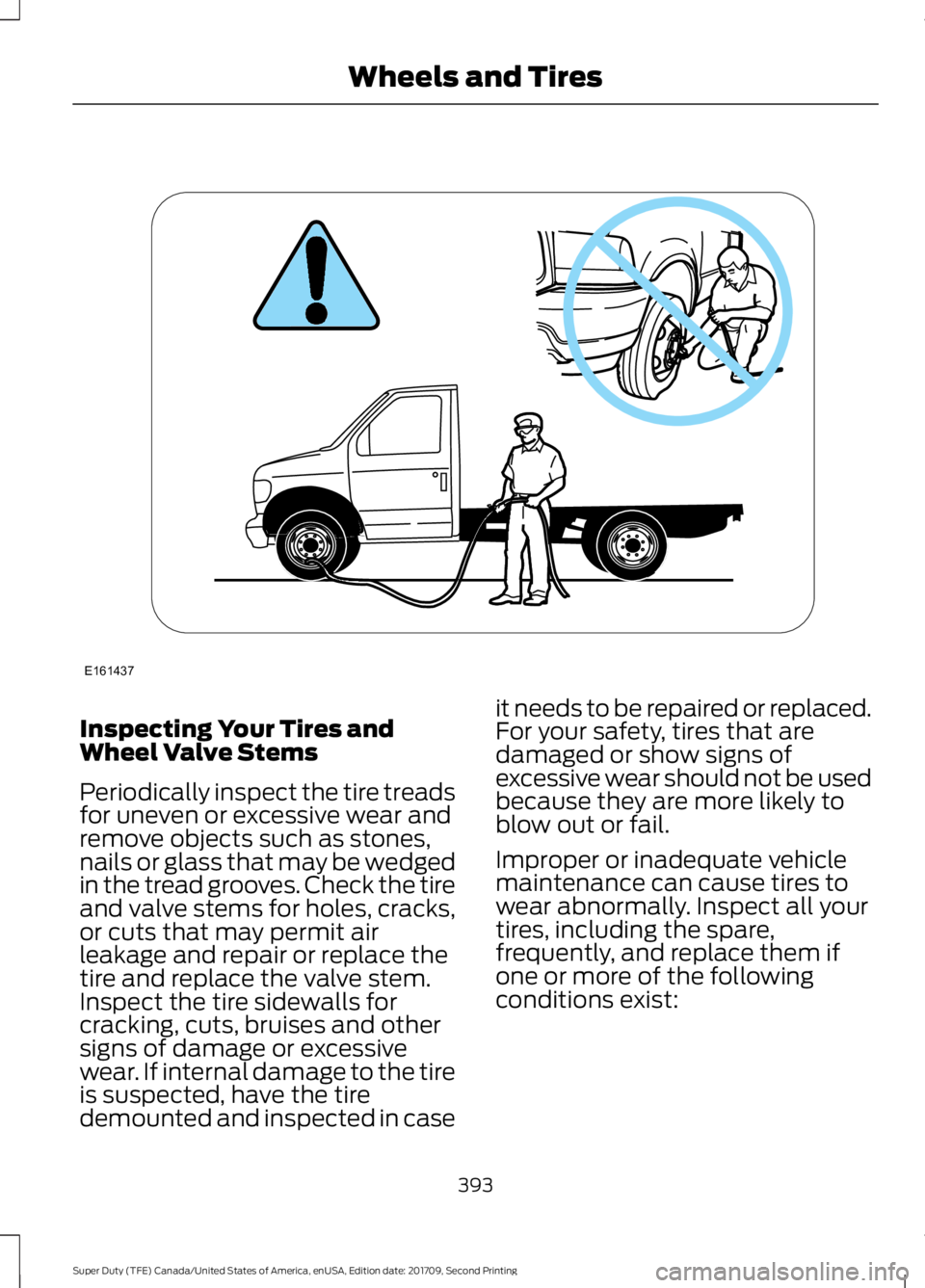 FORD F-350 2018 Owners Manual Inspecting Your Tires and
Wheel Valve Stems
Periodically inspect the tire treads
for uneven or excessive wear and
remove objects such as stones,
nails or glass that may be wedged
in the tread grooves. FORD F-350 2018 Owners Manual Inspecting Your Tires and
Wheel Valve Stems
Periodically inspect the tire treads
for uneven or excessive wear and
remove objects such as stones,
nails or glass that may be wedged
in the tread grooves.