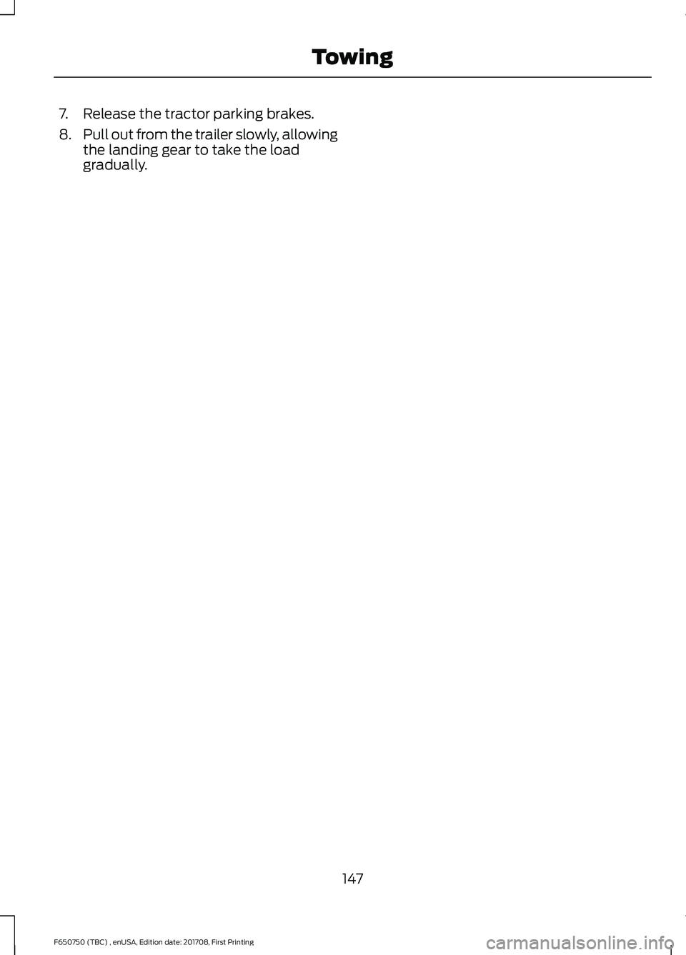 FORD F-650/750 2018 Owners Manual 7. Release the tractor parking brakes.
8.
Pull out from the trailer slowly, allowing
the landing gear to take the load
gradually.
147
F650750 (TBC) , enUSA, Edition date: 201708, First Printing Towing FORD F-650/750 2018 Owners Manual 7. Release the tractor parking brakes.
8.
Pull out from the trailer slowly, allowing
the landing gear to take the load
gradually.
147
F650750 (TBC) , enUSA, Edition date: 201708, First Printing Towing