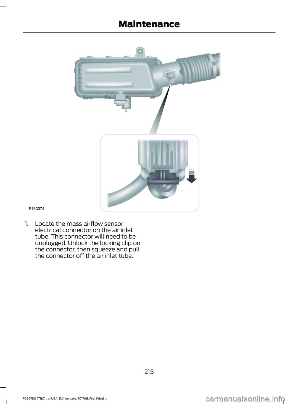 FORD F-650/750 2018 Owners Manual 1. Locate the mass airflow sensor
electrical connector on the air inlet
tube. This connector will need to be
unplugged. Unlock the locking clip on
the connector, then squeeze and pull
the connector of FORD F-650/750 2018 Owners Manual 1. Locate the mass airflow sensor
electrical connector on the air inlet
tube. This connector will need to be
unplugged. Unlock the locking clip on
the connector, then squeeze and pull
the connector of