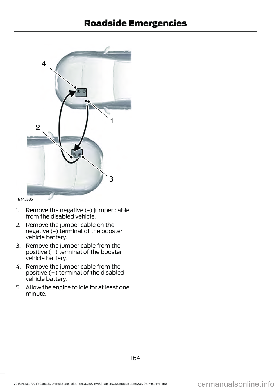 FORD FIESTA 2018 Owners Manual 1. Remove the negative (-) jumper cable
from the disabled vehicle.
2. Remove the jumper cable on the negative (-) terminal of the booster
vehicle battery.
3. Remove the jumper cable from the positive FORD FIESTA 2018 Owners Manual 1. Remove the negative (-) jumper cable
from the disabled vehicle.
2. Remove the jumper cable on the negative (-) terminal of the booster
vehicle battery.
3. Remove the jumper cable from the positive