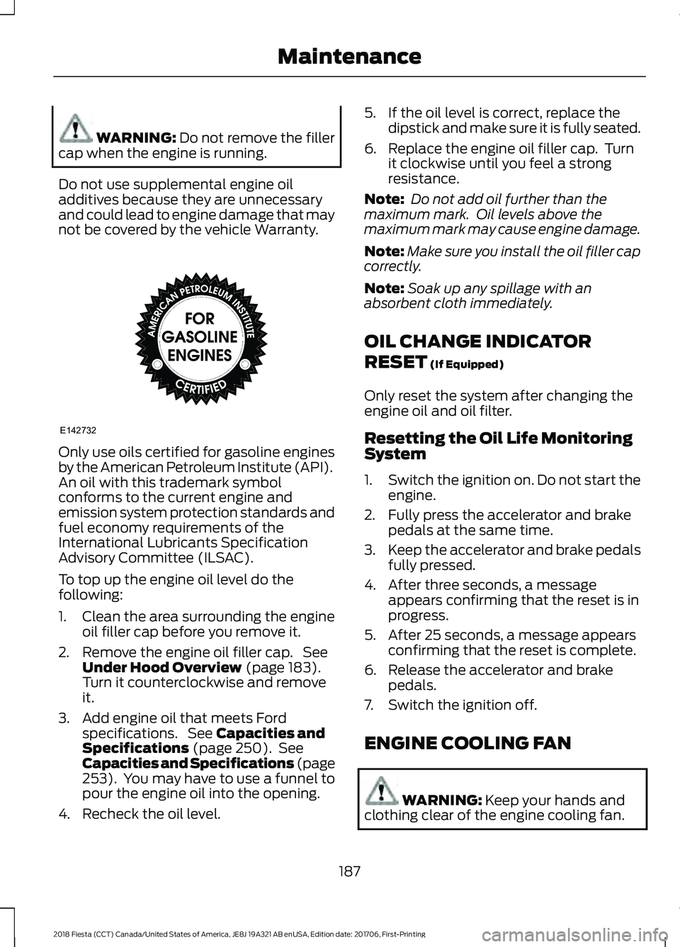 FORD FIESTA 2018 Owners Manual WARNING: Do not remove the filler
cap when the engine is running.
Do not use supplemental engine oil
additives because they are unnecessary
and could lead to engine damage that may
not be covered by t FORD FIESTA 2018 Owners Manual WARNING: Do not remove the filler
cap when the engine is running.
Do not use supplemental engine oil
additives because they are unnecessary
and could lead to engine damage that may
not be covered by t