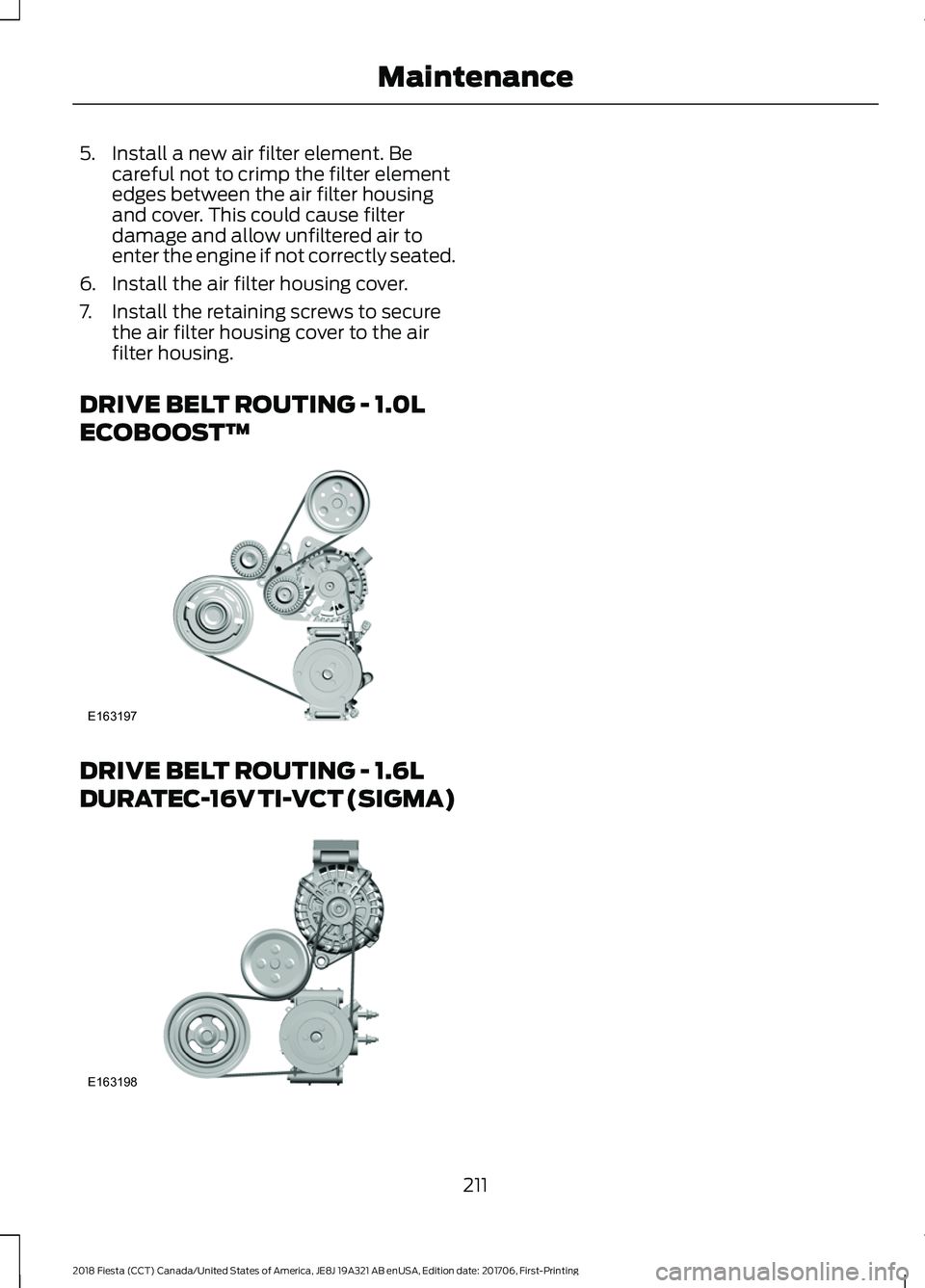 FORD FIESTA 2018 Owners Manual 5. Install a new air filter element. Be
careful not to crimp the filter element
edges between the air filter housing
and cover. This could cause filter
damage and allow unfiltered air to
enter the eng FORD FIESTA 2018 Owners Manual 5. Install a new air filter element. Be
careful not to crimp the filter element
edges between the air filter housing
and cover. This could cause filter
damage and allow unfiltered air to
enter the eng