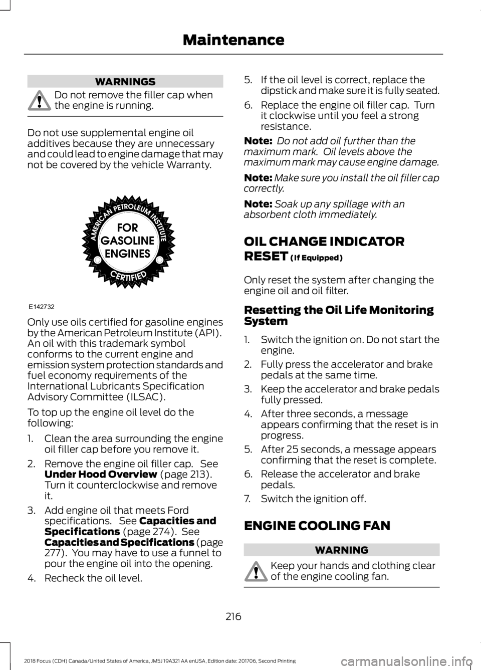 FORD FOCUS 2018 Owners Manual WARNINGS
Do not remove the filler cap whenthe engine is running.
Do not use supplemental engine oiladditives because they are unnecessaryand could lead to engine damage that maynot be covered by the v FORD FOCUS 2018 Owners Manual WARNINGS
Do not remove the filler cap whenthe engine is running.
Do not use supplemental engine oiladditives because they are unnecessaryand could lead to engine damage that maynot be covered by the v