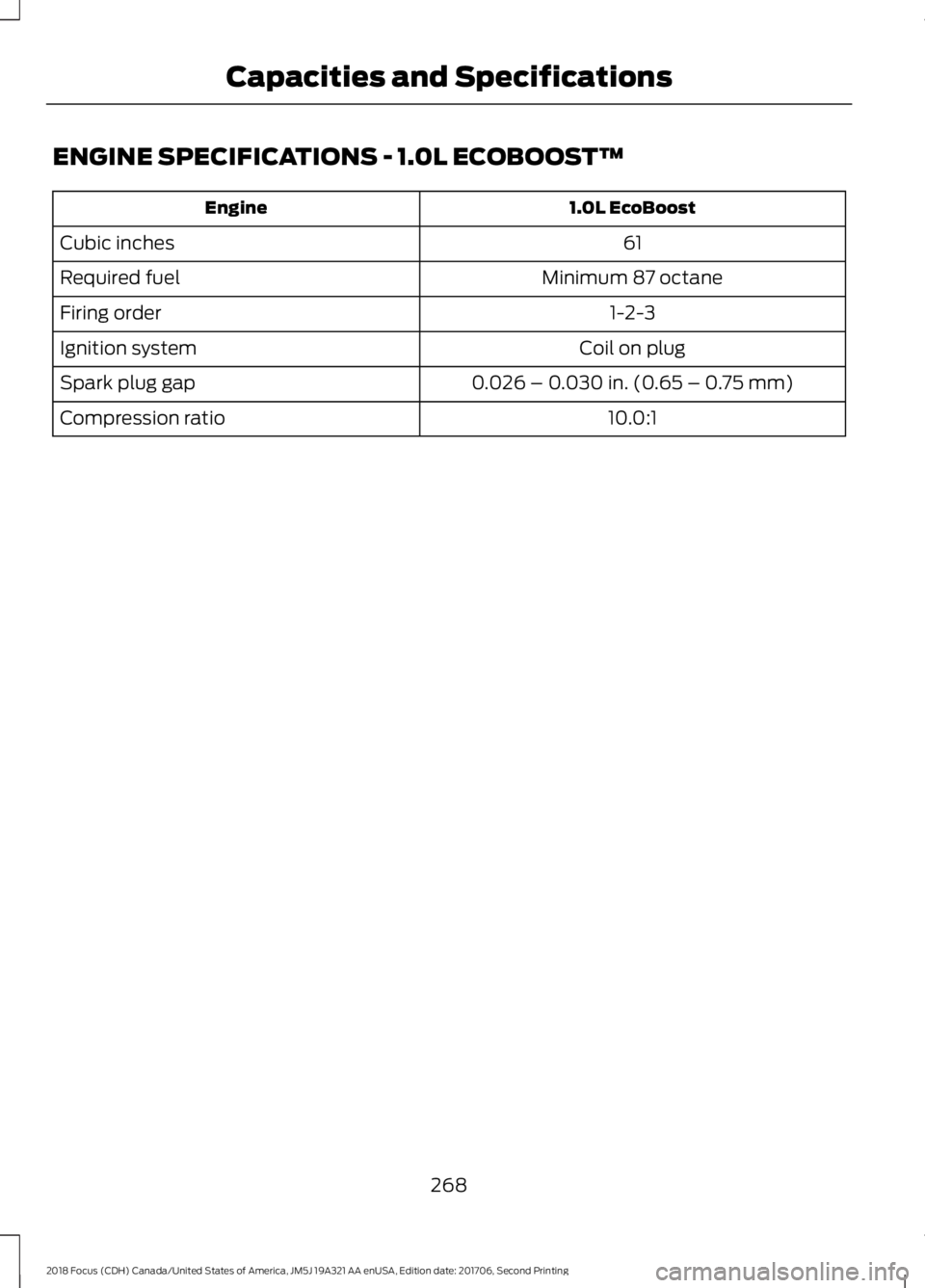FORD FOCUS 2018  Owners Manual ENGINE SPECIFICATIONS - 1.0L ECOBOOST™
1.0L EcoBoostEngine
61Cubic inches
Minimum 87 octaneRequired fuel
1-2-3Firing order
Coil on plugIgnition system
0.026 – 0.030 in. (0.65 – 0.75 mm)Spark plu
