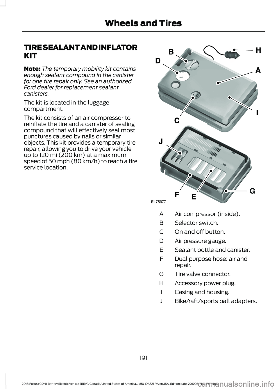 FORD FOCUS ELECTRIC 2018 Owners Manual TIRE SEALANT AND INFLATOR
KIT
Note:
The temporary mobility kit contains
enough sealant compound in the canister
for one tire repair only. See an authorized
Ford dealer for replacement sealant
canister FORD FOCUS ELECTRIC 2018 Owners Manual TIRE SEALANT AND INFLATOR
KIT
Note:
The temporary mobility kit contains
enough sealant compound in the canister
for one tire repair only. See an authorized
Ford dealer for replacement sealant
canister