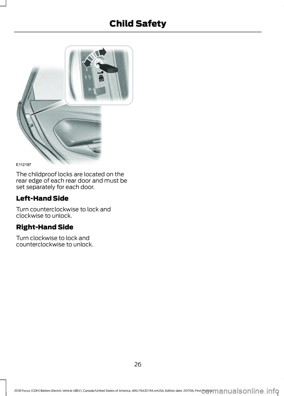 FORD FOCUS ELECTRIC 2018 Owners Manual The childproof locks are located on the
rear edge of each rear door and must be
set separately for each door.
Left-Hand Side
Turn counterclockwise to lock and
clockwise to unlock.
Right-Hand Side
Turn FORD FOCUS ELECTRIC 2018 Owners Manual The childproof locks are located on the
rear edge of each rear door and must be
set separately for each door.
Left-Hand Side
Turn counterclockwise to lock and
clockwise to unlock.
Right-Hand Side
Turn