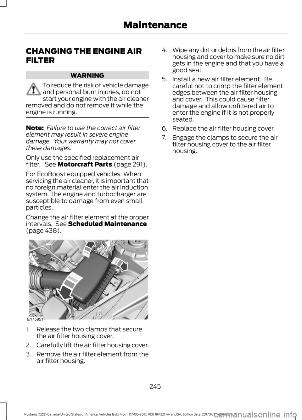 FORD MUSTANG 2018 Owners Manual CHANGING THE ENGINE AIR
FILTER
WARNING
To reduce the risk of vehicle damage
and personal burn injuries, do not
start your engine with the air cleaner
removed and do not remove it while the
engine is r FORD MUSTANG 2018 Owners Manual CHANGING THE ENGINE AIR
FILTER
WARNING
To reduce the risk of vehicle damage
and personal burn injuries, do not
start your engine with the air cleaner
removed and do not remove it while the
engine is r