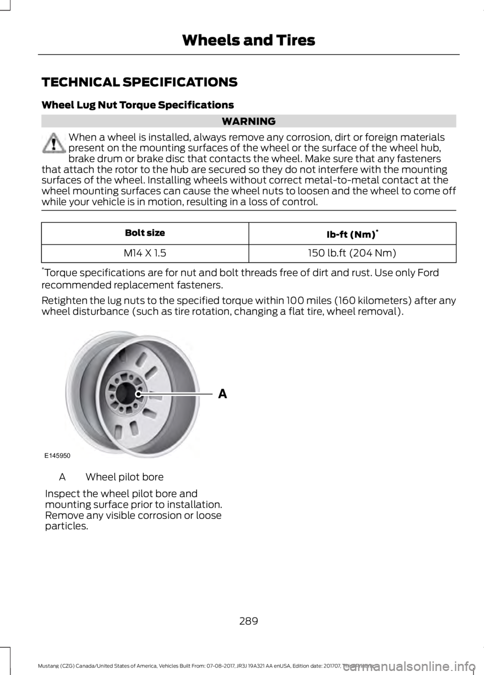 FORD MUSTANG 2018   Owners Manual TECHNICAL SPECIFICATIONS
Wheel Lug Nut Torque Specifications
WARNING
When a wheel is installed, always remove any corrosion, dirt or foreign materials
present on the mounting surfaces of the wheel or 