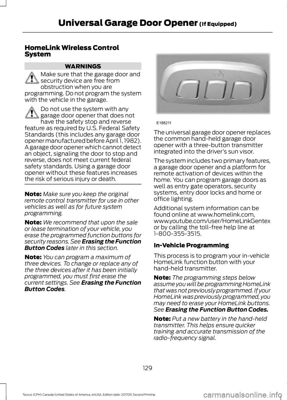 FORD TAURUS 2018 Owners Manual HomeLink Wireless Control
System
WARNINGS
Make sure that the garage door and
security device are free from
obstruction when you are
programming. Do not program the system
with the vehicle in the garag FORD TAURUS 2018 Owners Manual HomeLink Wireless Control
System
WARNINGS
Make sure that the garage door and
security device are free from
obstruction when you are
programming. Do not program the system
with the vehicle in the garag