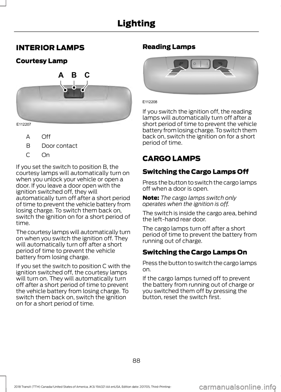 FORD TRANSIT 2018 Owners Manual INTERIOR LAMPS
Courtesy Lamp
OffA
Door contact
B
OnC
If you set the switch to position B, the
courtesy lamps will automatically turn on
when you unlock your vehicle or open a
door. If you leave a door FORD TRANSIT 2018 Owners Manual INTERIOR LAMPS
Courtesy Lamp
OffA
Door contact
B
OnC
If you set the switch to position B, the
courtesy lamps will automatically turn on
when you unlock your vehicle or open a
door. If you leave a door