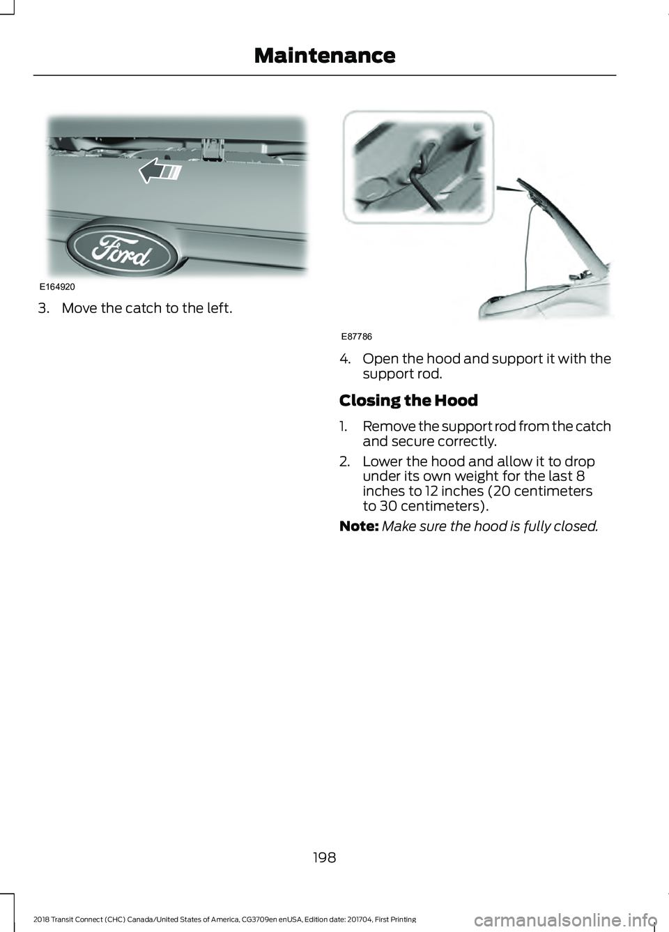 FORD TRANSIT CONNECT 2018 Owners Manual 3. Move the catch to the left.
4.
Open the hood and support it with the
support rod.
Closing the Hood
1. Remove the support rod from the catch
and secure correctly.
2. Lower the hood and allow it to d FORD TRANSIT CONNECT 2018 Owners Manual 3. Move the catch to the left.
4.
Open the hood and support it with the
support rod.
Closing the Hood
1. Remove the support rod from the catch
and secure correctly.
2. Lower the hood and allow it to d