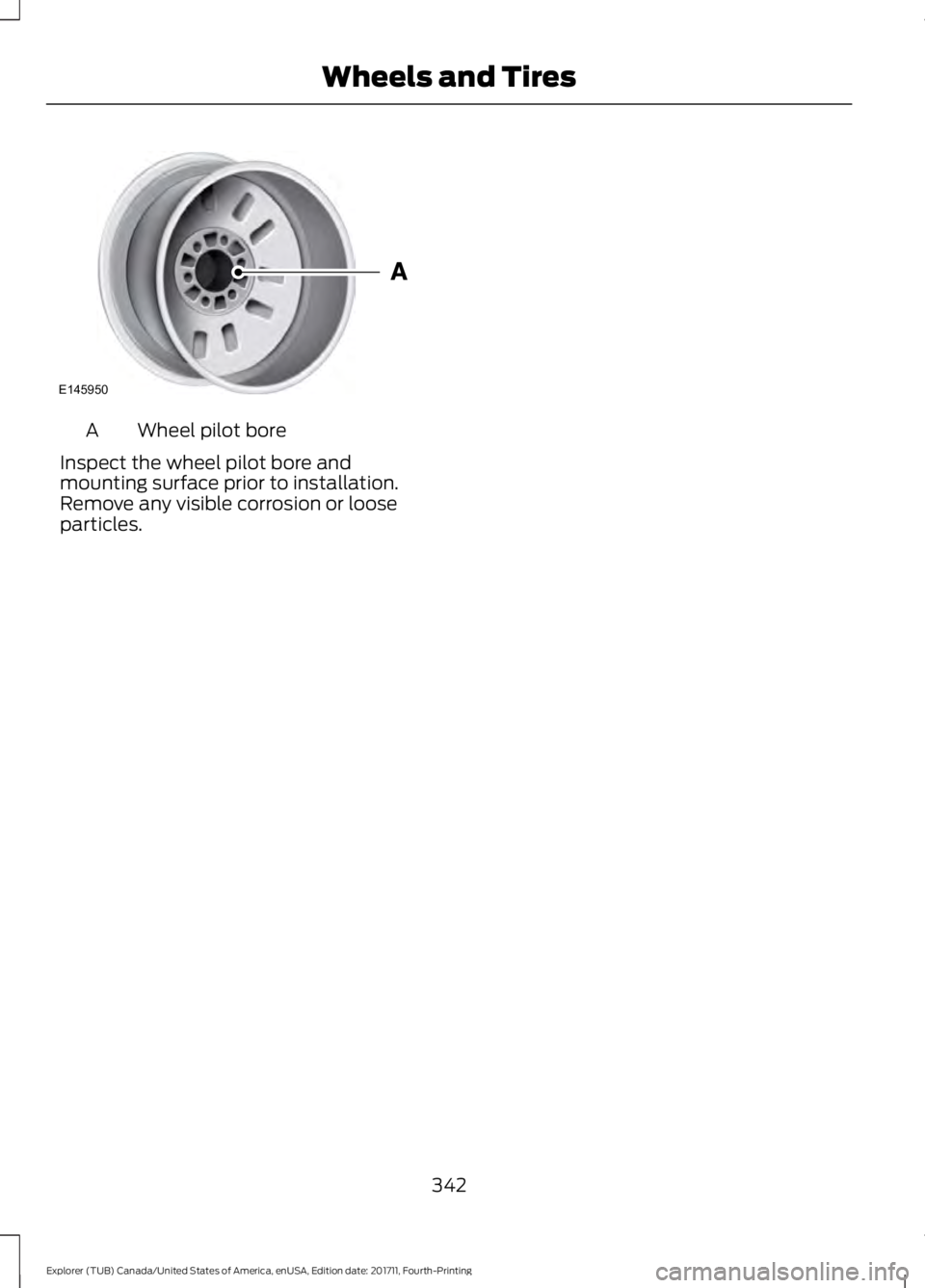 FORD EXPLORER 2018 Owners Manual Wheel pilot bore
A
Inspect the wheel pilot bore and
mounting surface prior to installation.
Remove any visible corrosion or loose
particles.
342
Explorer (TUB) Canada/United States of America, enUSA, FORD EXPLORER 2018 Owners Manual Wheel pilot bore
A
Inspect the wheel pilot bore and
mounting surface prior to installation.
Remove any visible corrosion or loose
particles.
342
Explorer (TUB) Canada/United States of America, enUSA,