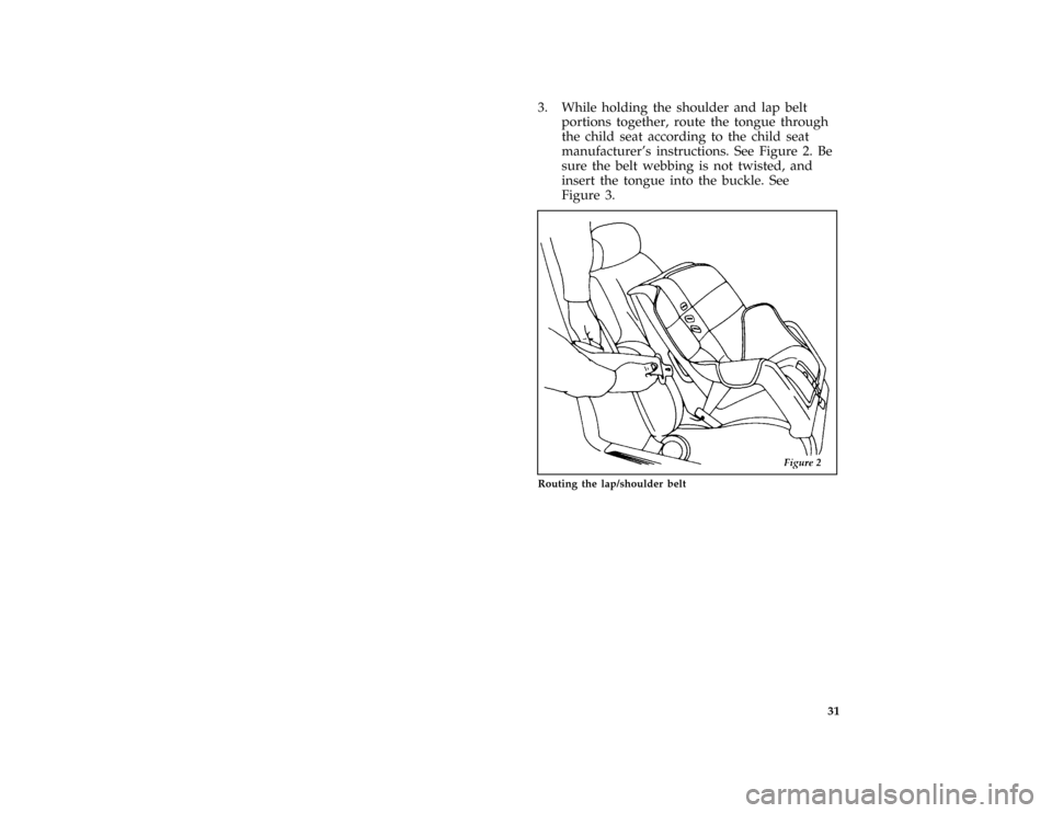 FORD ASPIRE 1996 1.G User Guide 31
*
[SR17127(ALL)07/95]
3. While holding the shoulder and lap belt
portions together, route the tongue through
the child seat according to the child seat
manufacturers instructions. See Figure 2. Be